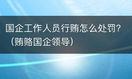 国企工作人员行贿怎么处罚？（贿赂国企领导）