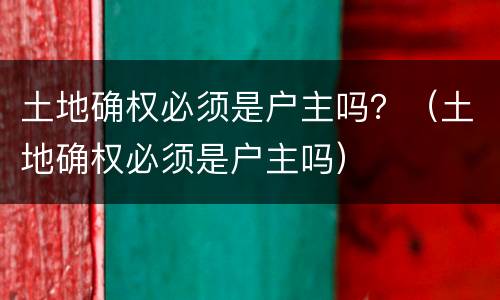 土地确权必须是户主吗？（土地确权必须是户主吗）