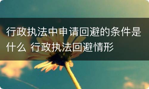 行政执法中申请回避的条件是什么 行政执法回避情形
