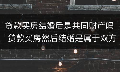 贷款买房结婚后是共同财产吗 贷款买房然后结婚是属于双方共有
