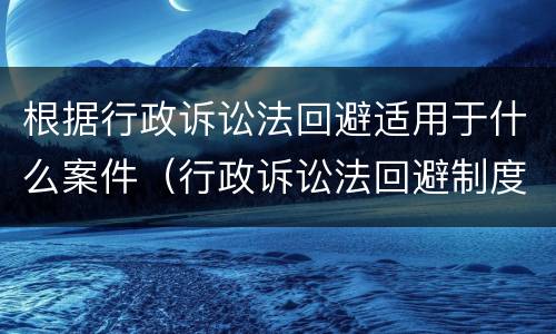根据行政诉讼法回避适用于什么案件（行政诉讼法回避制度特别规定）