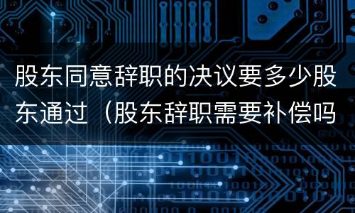 股东同意辞职的决议要多少股东通过（股东辞职需要补偿吗）