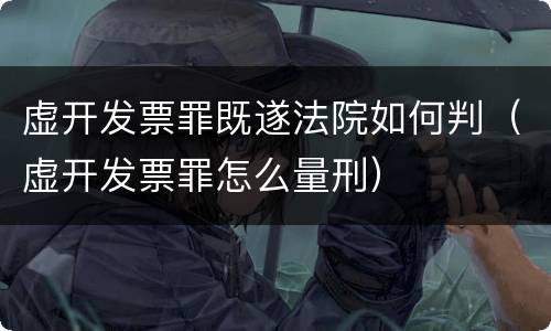 虚开发票罪既遂法院如何判（虚开发票罪怎么量刑）