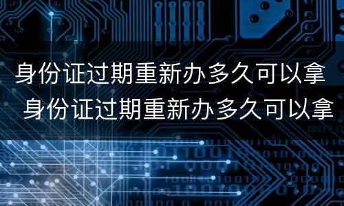 身份证过期重新办多久可以拿 身份证过期重新办多久可以拿到