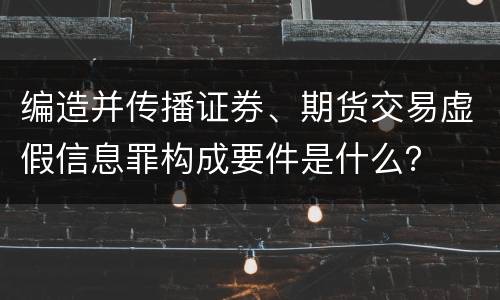 编造并传播证券、期货交易虚假信息罪构成要件是什么？