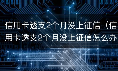 信用卡透支2个月没上征信（信用卡透支2个月没上征信怎么办）