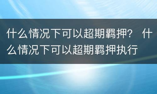 什么情况下可以超期羁押？ 什么情况下可以超期羁押执行