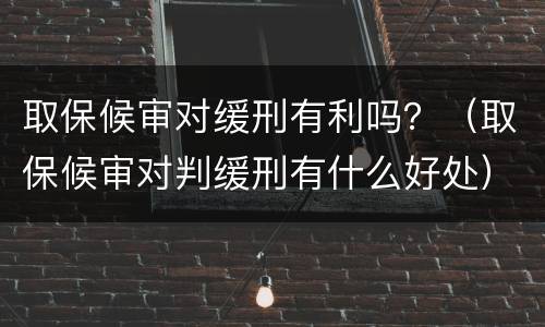 取保候审对缓刑有利吗？（取保候审对判缓刑有什么好处）