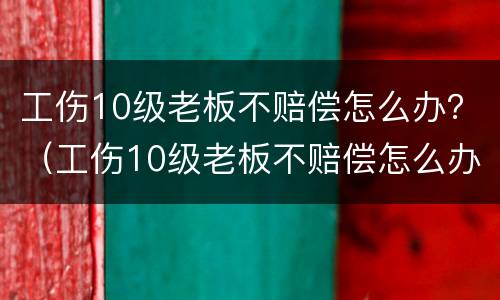 工伤10级老板不赔偿怎么办？（工伤10级老板不赔偿怎么办呀）