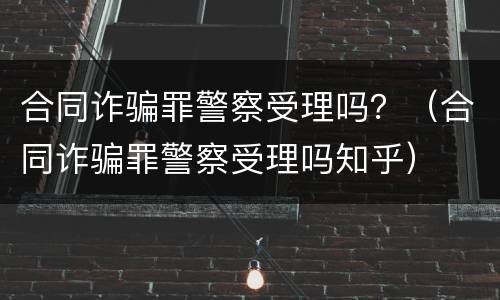 合同诈骗罪警察受理吗？（合同诈骗罪警察受理吗知乎）