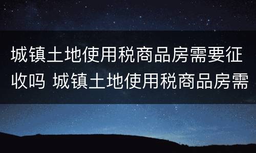 城镇土地使用税商品房需要征收吗 城镇土地使用税商品房需要征收吗现在