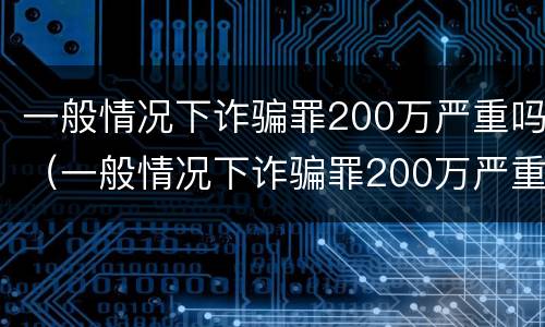一般情况下诈骗罪200万严重吗（一般情况下诈骗罪200万严重吗判几年）