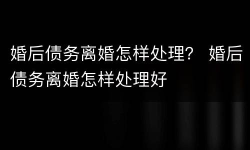 婚后债务离婚怎样处理？ 婚后债务离婚怎样处理好
