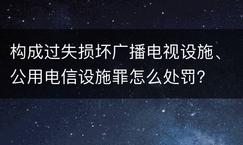 构成过失损坏广播电视设施、公用电信设施罪怎么处罚？
