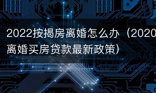 2022按揭房离婚怎么办（2020离婚买房贷款最新政策）