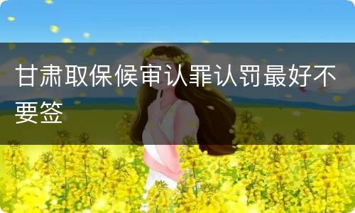 甘肃取保候审认罪认罚最好不要签