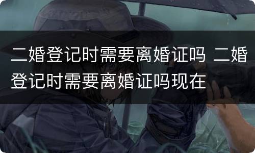 二婚登记时需要离婚证吗 二婚登记时需要离婚证吗现在