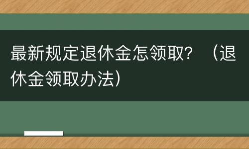 最新规定退休金怎领取？（退休金领取办法）