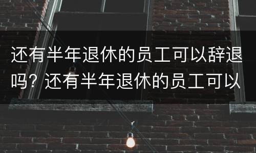 还有半年退休的员工可以辞退吗? 还有半年退休的员工可以辞退吗怎么办