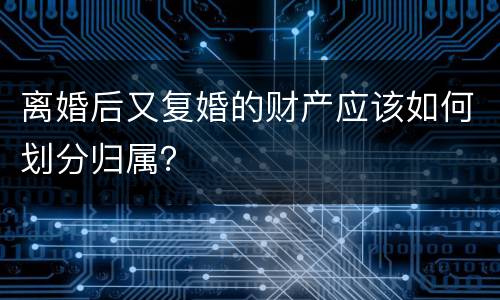 离婚后又复婚的财产应该如何划分归属？