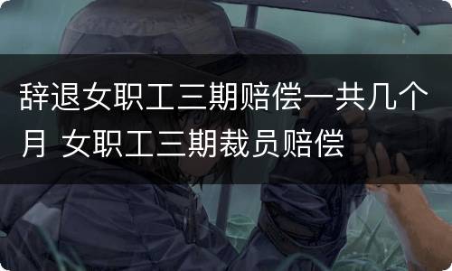 辞退女职工三期赔偿一共几个月 女职工三期裁员赔偿