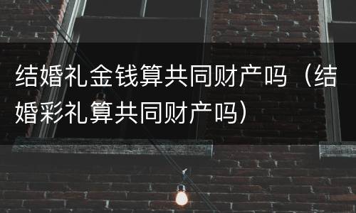 结婚礼金钱算共同财产吗（结婚彩礼算共同财产吗）