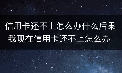 信用卡还不上怎么办什么后果 我现在信用卡还不上怎么办