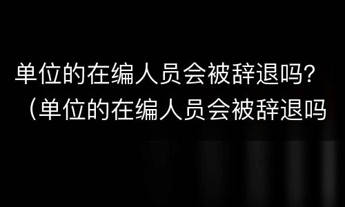 单位的在编人员会被辞退吗？（单位的在编人员会被辞退吗知乎）