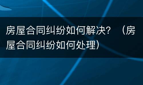 房屋合同纠纷如何解决？（房屋合同纠纷如何处理）