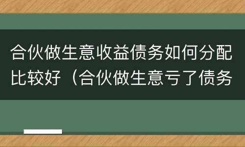 合伙做生意收益债务如何分配比较好（合伙做生意亏了债务应该怎么分担）