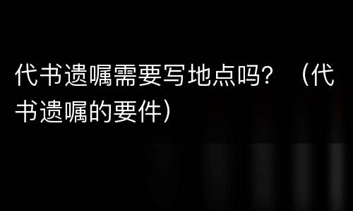 代书遗嘱需要写地点吗？（代书遗嘱的要件）