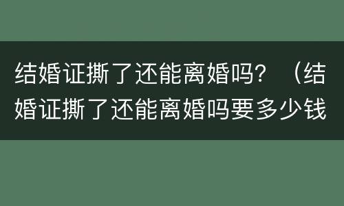 结婚证撕了还能离婚吗？（结婚证撕了还能离婚吗要多少钱）