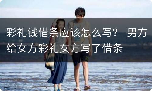 彩礼钱借条应该怎么写？ 男方给女方彩礼女方写了借条