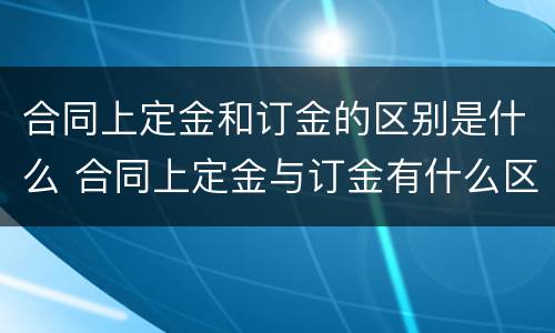 合同上定金和订金的区别是什么 合同上定金与订金有什么区别