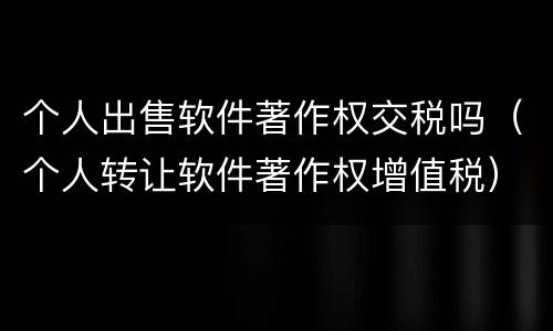 个人出售软件著作权交税吗（个人转让软件著作权增值税）
