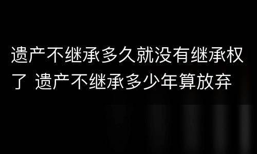 遗产不继承多久就没有继承权了 遗产不继承多少年算放弃