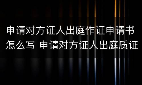 申请对方证人出庭作证申请书怎么写 申请对方证人出庭质证