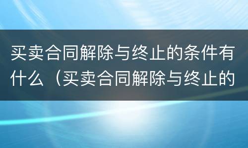 买卖合同解除与终止的条件有什么（买卖合同解除与终止的条件有什么区别）