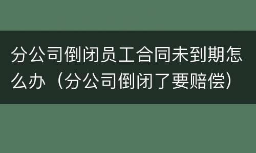 分公司倒闭员工合同未到期怎么办（分公司倒闭了要赔偿）