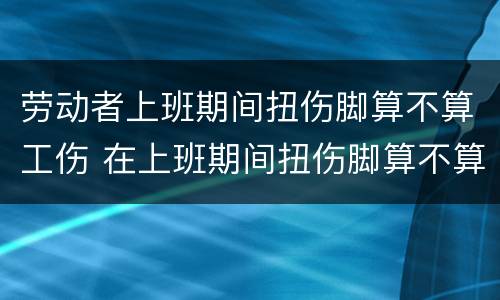 劳动者上班期间扭伤脚算不算工伤 在上班期间扭伤脚算不算工伤