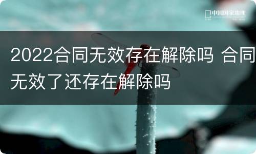 2022合同无效存在解除吗 合同无效了还存在解除吗
