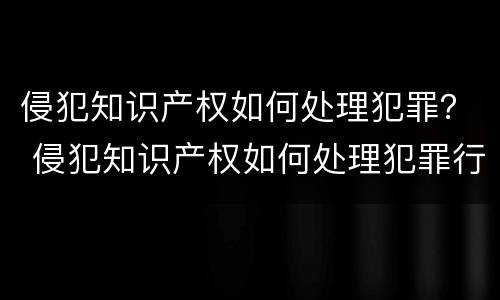 侵犯知识产权如何处理犯罪？ 侵犯知识产权如何处理犯罪行为