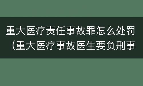 重大医疗责任事故罪怎么处罚（重大医疗事故医生要负刑事责任吗）