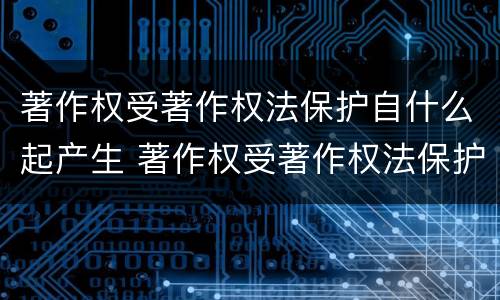 著作权受著作权法保护自什么起产生 著作权受著作权法保护自什么时候起产生
