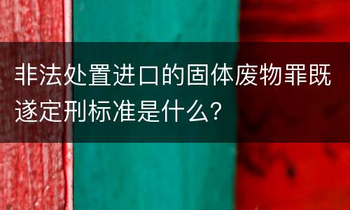 非法处置进口的固体废物罪既遂定刑标准是什么？