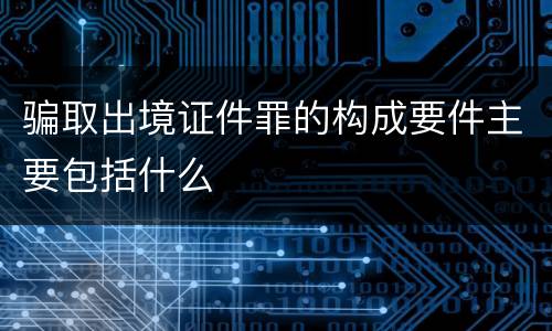 骗取出境证件罪的构成要件主要包括什么