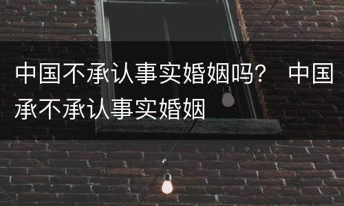 中国不承认事实婚姻吗？ 中国承不承认事实婚姻