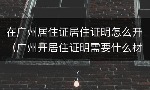 在广州居住证居住证明怎么开（广州开居住证明需要什么材料）