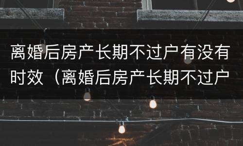 离婚后房产长期不过户有没有时效（离婚后房产长期不过户有没有时效规定）