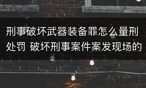 刑事破坏武器装备罪怎么量刑处罚 破坏刑事案件案发现场的处罚